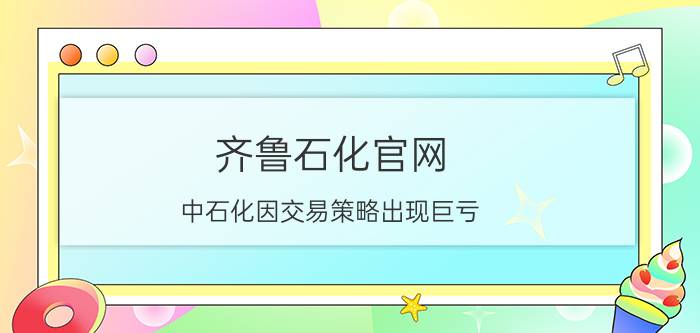 齐鲁石化官网 中石化因交易策略出现巨亏，这么大的公司怎么可能出现不专业的问题？